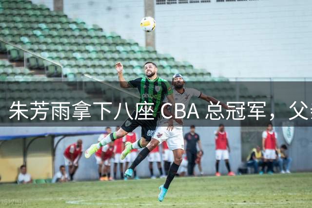朱芳雨拿下八座 CBA 总冠军，父亲身高1米93，先天条件占据多少份量