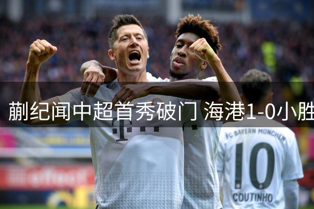 蒯纪闻中超首秀破门 海港1-0小胜新鹏城